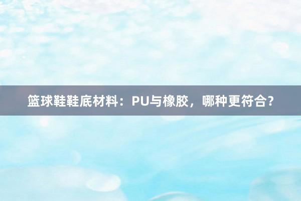 篮球鞋鞋底材料：PU与橡胶，哪种更符合？